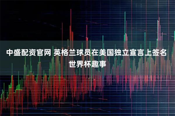 中盛配资官网 英格兰球员在美国独立宣言上签名 世界杯趣事