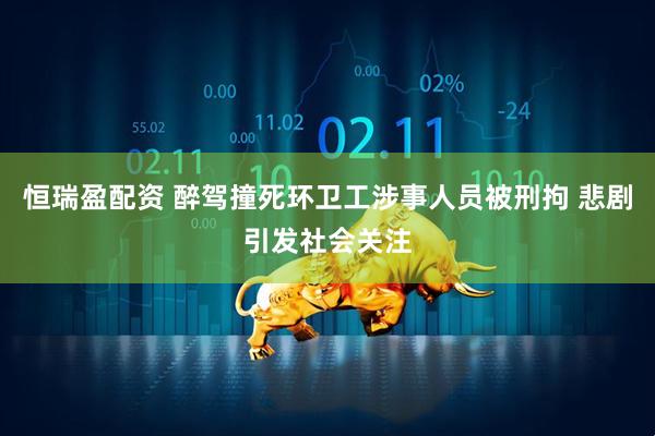 恒瑞盈配资 醉驾撞死环卫工涉事人员被刑拘 悲剧引发社会关注