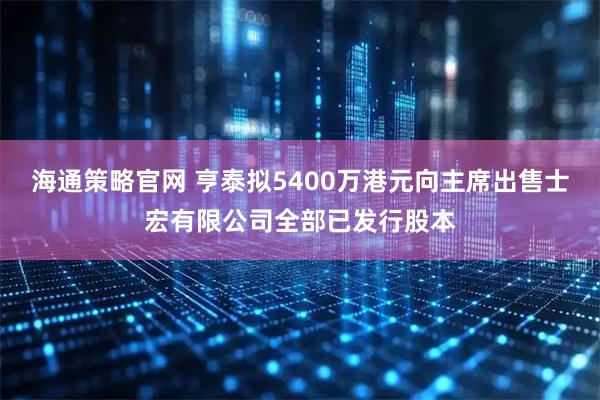 海通策略官网 亨泰拟5400万港元向主席出售士宏有限公司全部已发行股本