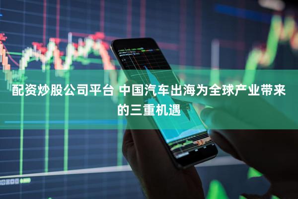 配资炒股公司平台 中国汽车出海为全球产业带来的三重机遇